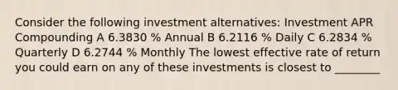 Consider the following investment alternatives: Investment APR Compounding A 6.3830 % Annual B 6.2116 % Daily C 6.2834 % Quarterly D 6.2744 % Monthly The lowest effective rate of return you could earn on any of these investments is closest to ________