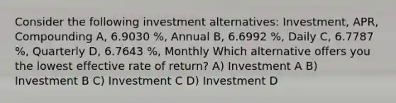 Consider the following investment alternatives: Investment, APR, Compounding A, 6.9030 %, Annual B, 6.6992 %, Daily C, 6.7787 %, Quarterly D, 6.7643 %, Monthly Which alternative offers you the lowest effective rate of return? A) Investment A B) Investment B C) Investment C D) Investment D