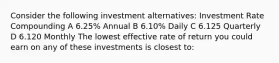 Consider the following investment alternatives: Investment Rate Compounding A 6.25% Annual B 6.10% Daily C 6.125 Quarterly D 6.120 Monthly The lowest effective rate of return you could earn on any of these investments is closest to: