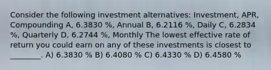 Consider the following investment alternatives: Investment, APR, Compounding A, 6.3830 %, Annual B, 6.2116 %, Daily C, 6.2834 %, Quarterly D, 6.2744 %, Monthly The lowest effective rate of return you could earn on any of these investments is closest to ________. A) 6.3830 % B) 6.4080 % C) 6.4330 % D) 6.4580 %