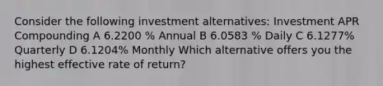 Consider the following investment alternatives: Investment APR Compounding A 6.2200 % Annual B 6.0583 % Daily C 6.1277% Quarterly D 6.1204% Monthly Which alternative offers you the highest effective rate of return?