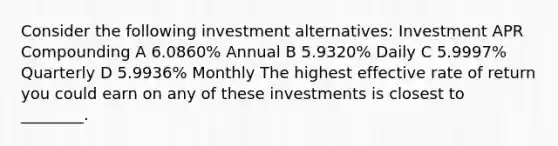 Consider the following investment alternatives: Investment APR Compounding A 6.0860% Annual B 5.9320% Daily C 5.9997% Quarterly D 5.9936% Monthly The highest effective rate of return you could earn on any of these investments is closest to ________.