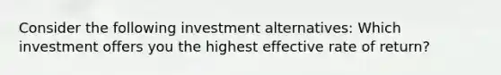 Consider the following investment alternatives: Which investment offers you the highest effective rate of return?