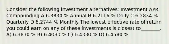 Consider the following investment alternatives: Investment APR Compounding A 6.3830 % Annual B 6.2116 % Daily C 6.2834 % Quarterly D 6.2744 % Monthly The lowest effective rate of return you could earn on any of these investments is closest to________. A) 6.3830 % B) 6.4080 % C) 6.4330 % D) 6.4580 %