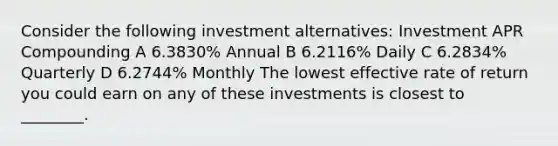 Consider the following investment alternatives: Investment APR Compounding A 6.3830% Annual B 6.2116% Daily C 6.2834% Quarterly D 6.2744% Monthly The lowest effective rate of return you could earn on any of these investments is closest to ________.