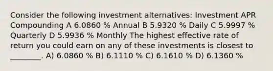 Consider the following investment alternatives: Investment APR Compounding A 6.0860 % Annual B 5.9320 % Daily C 5.9997 % Quarterly D 5.9936 % Monthly The highest effective rate of return you could earn on any of these investments is closest to ________. A) 6.0860 % B) 6.1110 % C) 6.1610 % D) 6.1360 %