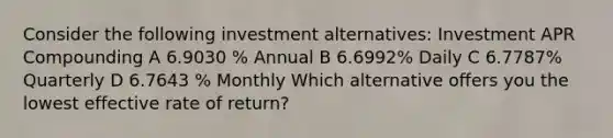 Consider the following investment alternatives: Investment APR Compounding A 6.9030 % Annual B 6.6992% Daily C 6.7787% Quarterly D 6.7643 % Monthly Which alternative offers you the lowest effective rate of return?