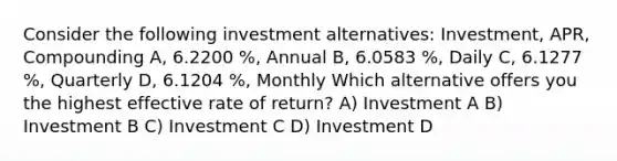 Consider the following investment alternatives: Investment, APR, Compounding A, 6.2200 %, Annual B, 6.0583 %, Daily C, 6.1277 %, Quarterly D, 6.1204 %, Monthly Which alternative offers you the highest effective rate of return? A) Investment A B) Investment B C) Investment C D) Investment D