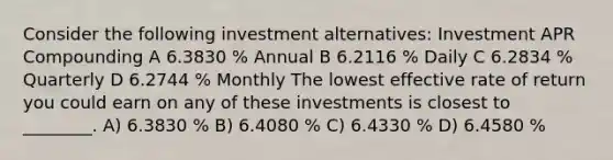 Consider the following investment alternatives: Investment APR Compounding A 6.3830 % Annual B 6.2116 % Daily C 6.2834 % Quarterly D 6.2744 % Monthly The lowest effective rate of return you could earn on any of these investments is closest to ________. A) 6.3830 % B) 6.4080 % C) 6.4330 % D) 6.4580 %