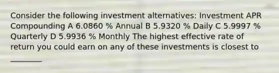 Consider the following investment alternatives: Investment APR Compounding A 6.0860 % Annual B 5.9320 % Daily C 5.9997 % Quarterly D 5.9936 % Monthly The highest effective rate of return you could earn on any of these investments is closest to ________