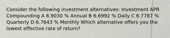 Consider the following investment alternatives: Investment APR Compounding A 6.9030 % Annual B 6.6992 % Daily C 6.7787 % Quarterly D 6.7643 % Monthly Which alternative offers you the lowest effective rate of return?