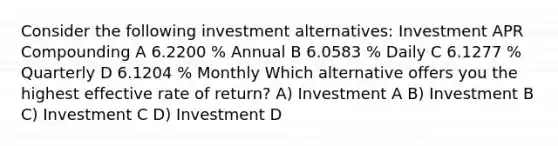 Consider the following investment alternatives: Investment APR Compounding A 6.2200 % Annual B 6.0583 % Daily C 6.1277 % Quarterly D 6.1204 % Monthly Which alternative offers you the highest effective rate of return? A) Investment A B) Investment B C) Investment C D) Investment D