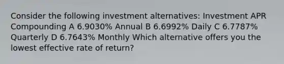 Consider the following investment alternatives: Investment APR Compounding A 6.9030% Annual B 6.6992% Daily C 6.7787% Quarterly D 6.7643% Monthly Which alternative offers you the lowest effective rate of return?