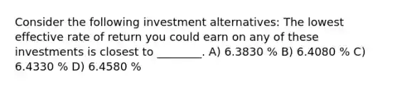 Consider the following investment alternatives: The lowest effective rate of return you could earn on any of these investments is closest to ________. A) 6.3830 % B) 6.4080 % C) 6.4330 % D) 6.4580 %