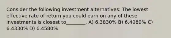 Consider the following investment alternatives: The lowest effective rate of return you could earn on any of these investments is closest to________. A) 6.3830% B) 6.4080% C) 6.4330% D) 6.4580%