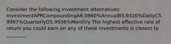 Consider the following investment alternatives: InvestmentAPRCompoundingA6.0860%AnnualB5.9320%DailyC5.9997%QuarterlyD5.9936%Monthly The highest effective rate of return you could earn on any of these investments is closest to ________.