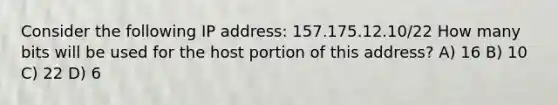 Consider the following IP address: 157.175.12.10/22 How many bits will be used for the host portion of this address? A) 16 B) 10 C) 22 D) 6