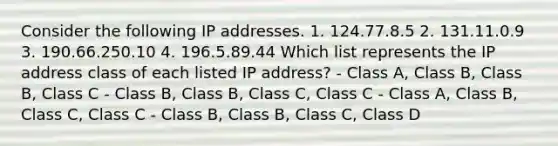 Consider the following IP addresses. 1. 124.77.8.5 2. 131.11.0.9 3. 190.66.250.10 4. 196.5.89.44 Which list represents the IP address class of each listed IP address? - Class A, Class B, Class B, Class C - Class B, Class B, Class C, Class C - Class A, Class B, Class C, Class C - Class B, Class B, Class C, Class D