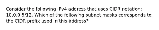 Consider the following IPv4 address that uses CIDR notation: 10.0.0.5/12. Which of the following subnet masks corresponds to the CIDR prefix used in this address?