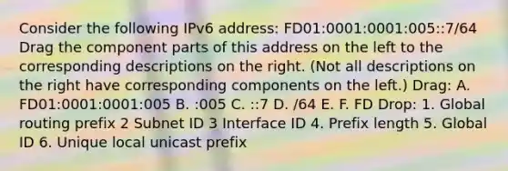 Consider the following IPv6 address: FD01:0001:0001:005::7/64 Drag the component parts of this address on the left to the corresponding descriptions on the right. (Not all descriptions on the right have corresponding components on the left.) Drag: A. FD01:0001:0001:005 B. :005 C. ::7 D. /64 E. F. FD Drop: 1. Global routing prefix 2 Subnet ID 3 Interface ID 4. Prefix length 5. Global ID 6. Unique local unicast prefix