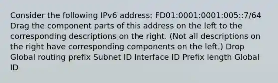 Consider the following IPv6 address: FD01:0001:0001:005::7/64 Drag the component parts of this address on the left to the corresponding descriptions on the right. (Not all descriptions on the right have corresponding components on the left.) Drop Global routing prefix Subnet ID Interface ID Prefix length Global ID