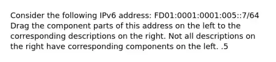 Consider the following IPv6 address: FD01:0001:0001:005::7/64 Drag the component parts of this address on the left to the corresponding descriptions on the right. Not all descriptions on the right have corresponding components on the left. .5