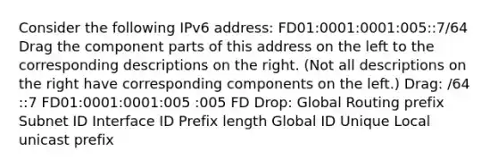 Consider the following IPv6 address: FD01:0001:0001:005::7/64 Drag the component parts of this address on the left to the corresponding descriptions on the right. (Not all descriptions on the right have corresponding components on the left.) Drag: /64 ::7 FD01:0001:0001:005 :005 FD Drop: Global Routing prefix Subnet ID Interface ID Prefix length Global ID Unique Local unicast prefix