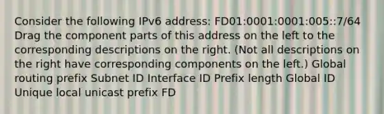 Consider the following IPv6 address: FD01:0001:0001:005::7/64 Drag the component parts of this address on the left to the corresponding descriptions on the right. (Not all descriptions on the right have corresponding components on the left.) Global routing prefix Subnet ID Interface ID Prefix length Global ID Unique local unicast prefix FD