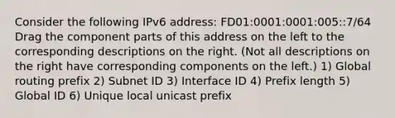 Consider the following IPv6 address: FD01:0001:0001:005::7/64 Drag the component parts of this address on the left to the corresponding descriptions on the right. (Not all descriptions on the right have corresponding components on the left.) 1) Global routing prefix 2) Subnet ID 3) Interface ID 4) Prefix length 5) Global ID 6) Unique local unicast prefix