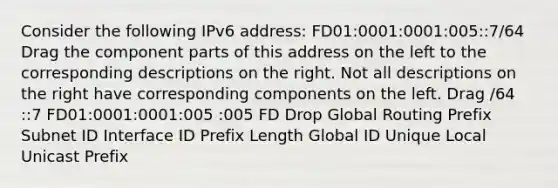 Consider the following IPv6 address: FD01:0001:0001:005::7/64 Drag the component parts of this address on the left to the corresponding descriptions on the right. Not all descriptions on the right have corresponding components on the left. Drag /64 ::7 FD01:0001:0001:005 :005 FD Drop Global Routing Prefix Subnet ID Interface ID Prefix Length Global ID Unique Local Unicast Prefix