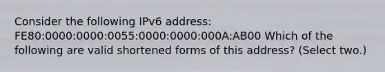 Consider the following IPv6 address: FE80:0000:0000:0055:0000:0000:000A:AB00 Which of the following are valid shortened forms of this address? (Select two.)