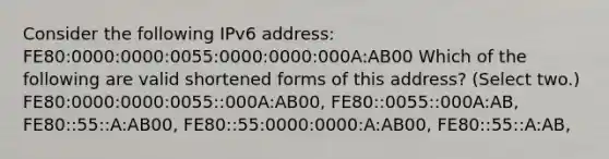 Consider the following IPv6 address: FE80:0000:0000:0055:0000:0000:000A:AB00 Which of the following are valid shortened forms of this address? (Select two.) FE80:0000:0000:0055::000A:AB00, FE80::0055::000A:AB, FE80::55::A:AB00, FE80::55:0000:0000:A:AB00, FE80::55::A:AB,