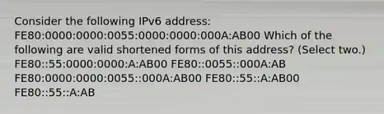 Consider the following IPv6 address: FE80:0000:0000:0055:0000:0000:000A:AB00 Which of the following are valid shortened forms of this address? (Select two.) FE80::55:0000:0000:A:AB00 FE80::0055::000A:AB FE80:0000:0000:0055::000A:AB00 FE80::55::A:AB00 FE80::55::A:AB