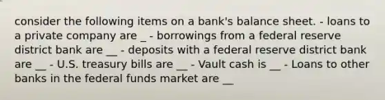 consider the following items on a bank's balance sheet. - loans to a private company are _ - borrowings from a federal reserve district bank are __ - deposits with a federal reserve district bank are __ - U.S. treasury bills are __ - Vault cash is __ - Loans to other banks in the federal funds market are __