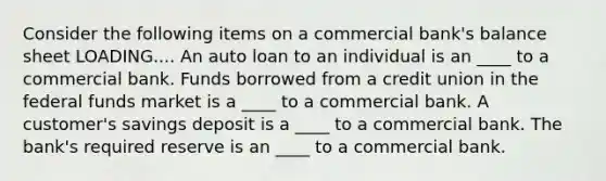 Consider the following items on a commercial ​bank's balance sheet LOADING.... An auto loan to an individual is an ____ to a commercial bank. Funds borrowed from a credit union in the federal funds market is a ____ to a commercial bank. A​ customer's savings deposit is a ____ to a commercial bank. The​ bank's required reserve is an ____ to a commercial bank.