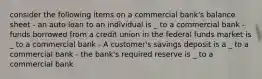 consider the following items on a commercial bank's balance sheet - an auto loan to an individual is _ to a commercial bank - funds borrowed from a credit union in the federal funds market is _ to a commercial bank - A customer's savings deposit is a _ to a commercial bank - the bank's required reserve is _ to a commercial bank