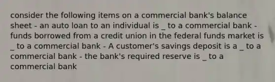 consider the following items on a commercial bank's balance sheet - an auto loan to an individual is _ to a commercial bank - funds borrowed from a credit union in the federal funds market is _ to a commercial bank - A customer's savings deposit is a _ to a commercial bank - the bank's required reserve is _ to a commercial bank