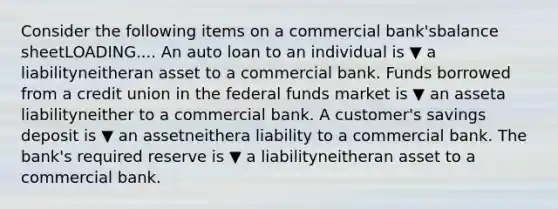 Consider the following items on a commercial ​bank'sbalance sheetLOADING.... An auto loan to an individual is ▼ a liabilityneitheran asset to a commercial bank. Funds borrowed from a credit union in the federal funds market is ▼ an asseta liabilityneither to a commercial bank. A​ customer's savings deposit is ▼ an assetneithera liability to a commercial bank. The​ bank's required reserve is ▼ a liabilityneitheran asset to a commercial bank.