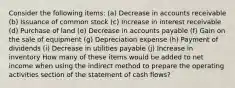 Consider the following items: (a) Decrease in accounts receivable (b) Issuance of common stock (c) Increase in interest receivable (d) Purchase of land (e) Decrease in accounts payable (f) Gain on the sale of equipment (g) Depreciation expense (h) Payment of dividends (i) Decrease in utilities payable (j) Increase in inventory How many of these items would be added to net income when using the indirect method to prepare the operating activities section of the statement of cash flows?