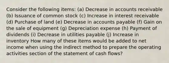 Consider the following items: (a) Decrease in accounts receivable (b) Issuance of common stock (c) Increase in interest receivable (d) Purchase of land (e) Decrease in accounts payable (f) Gain on the sale of equipment (g) Depreciation expense (h) Payment of dividends (i) Decrease in utilities payable (j) Increase in inventory How many of these items would be added to net income when using the indirect method to prepare the operating activities section of the statement of cash flows?