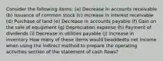 Consider the following items: (a) Decrease in accounts receivable (b) Issuance of common stock (c) Increase in interest receivable (d) Purchase of land (e) Decrease in accounts payable (f) Gain on the sale of equipment (g) Depreciation expense (h) Payment of dividends (i) Decrease in utilities payable (j) Increase in inventory How many of these items would beaddedto net income when using the indirect method to prepare the operating activities section of the statement of cash flows?