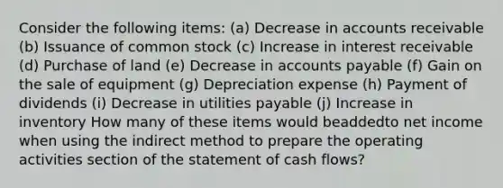 Consider the following items: (a) Decrease in accounts receivable (b) Issuance of common stock (c) Increase in interest receivable (d) Purchase of land (e) Decrease in <a href='https://www.questionai.com/knowledge/kWc3IVgYEK-accounts-payable' class='anchor-knowledge'>accounts payable</a> (f) Gain on the sale of equipment (g) Depreciation expense (h) Payment of dividends (i) Decrease in utilities payable (j) Increase in inventory How many of these items would beaddedto net income when using the indirect method to prepare the operating activities section of the statement of cash flows?