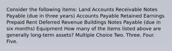 Consider the following items: Land Accounts Receivable Notes Payable (due in three years) Accounts Payable Retained Earnings Prepaid Rent Deferred Revenue Buildings Notes Payable (due in six months) Equipment How many of the items listed above are generally long-term assets? Multiple Choice Two. Three. Four. Five.