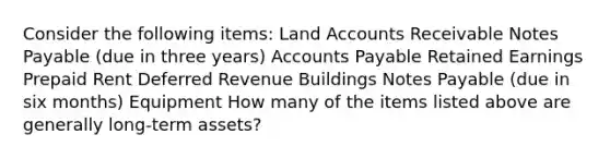 Consider the following items: Land Accounts Receivable Notes Payable (due in three years) Accounts Payable Retained Earnings Prepaid Rent Deferred Revenue Buildings Notes Payable (due in six months) Equipment How many of the items listed above are generally long-term assets?