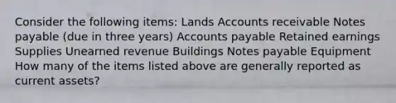 Consider the following items: Lands Accounts receivable <a href='https://www.questionai.com/knowledge/kFEYigYd5S-notes-payable' class='anchor-knowledge'>notes payable</a> (due in three years) <a href='https://www.questionai.com/knowledge/kWc3IVgYEK-accounts-payable' class='anchor-knowledge'>accounts payable</a> Retained earnings Supplies Unearned revenue Buildings Notes payable Equipment How many of the items listed above are generally reported as current assets?