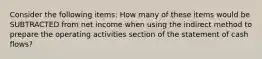 Consider the following items: How many of these items would be SUBTRACTED from net income when using the indirect method to prepare the operating activities section of the statement of cash flows?