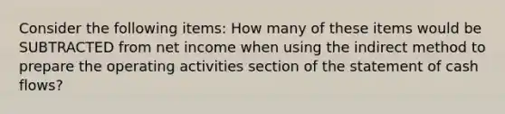 Consider the following items: How many of these items would be SUBTRACTED from net income when using the indirect method to prepare the operating activities section of the statement of cash flows?