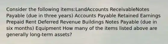 Consider the following items:LandAccounts ReceivableNotes Payable (due in three years) Accounts Payable Retained Earnings Prepaid Rent Deferred Revenue Buildings Notes Payable (due in six months) Equipment How many of the items listed above are generally long-term assets?