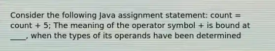 Consider the following Java assignment statement: count = count + 5; The meaning of the operator symbol + is bound at ____, when the types of its operands have been determined