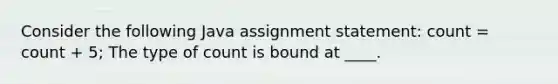 Consider the following Java assignment statement: count = count + 5; The type of count is bound at ____.